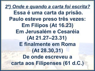 2º) Onde e quando a carta foi escrita?
Essa é uma carta da prisão.
Paulo esteve preso três vezes:
Em Filipos (At 16.23)
Em Jerusalém e Cesaréia
(At 21.27–23.31)
E finalmente em Roma
(At 28.30,31)
De onde escreveu a
carta aos Filipenses (61 d.C.)
 