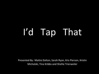 I’d  Tap  That Presented By:   Mattie Dalton, Sarah Ryan, Kris Pierson, Kristin Michalski, Tina Kribbs and Shellie Trierweiler 