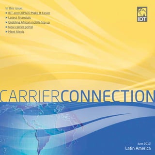 In this issue:
u IDT and COPACO Make It Easier

u Latest financials

u EnablingAfrican mobile top up
u New carrier portal

u Meet Alexis




CARRIERCONNECTION

                                        June 2012
                                  Latin America
 
