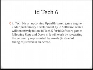 id Tech 6
0 id Tech 6 is an upcoming OpenGL-based game engine
 under preliminary development by id Software, which
 will tentatively follow id Tech 5 for id Software games
 following Rage and Doom 4. It will work by raycasting
 the geometry represented by voxels (instead of
 triangles) stored in an octree.
 