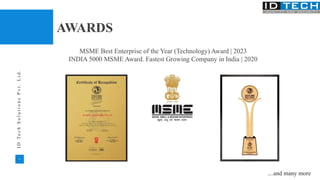11
I
D
T
e
c
h
S
o
l
u
t
i
o
n
s
P
v
t
.
L
t
d
.
AWARDS
MSME Best Enterprise of the Year (Technology) Award | 2023
INDIA 5000 MSME Award. Fastest Growing Company in India | 2020
....and many more
 