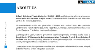 2
I
D
T
e
c
h
S
o
l
u
t
i
o
n
s
P
v
t
.
L
t
d
.
ABOUT US
ID Tech Solutions Private Limited an ISO 9001:2015 certified company formerly known as
ID Solutions was founded in April 2004 to cater to the needs of Plastic Cards and Smart
Cards in the Indian subcontinent.
We are the leaders in the “next generation” of Smart Cards, Plastic Cards, RFID products,
Card Printers, Handheld Devices, Time Recorders, Entrance Automation Products Access
Control Systems, IT and other customized solutions.
Over the past 19 years, we have grown from a company primarily providing plastic cards to
Smart Cards, RFID products, Entrance Automation Products, Track & Trace Solution &
Services, one with the capability, experience, and expertise to provide customized electronic
security management focused solutions and services.
Our experience and strong mission-first work ethic has helped us develop capabilities, insights,
and skills that few, system integrators can match.
 