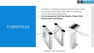 TURNSTILES
• Turnstile is a mechanical device used for access control.
• Commonly used in high-traffic areas for managing
crowds and improving security.
• Can be integrated with Face Reader, Finger Print
Reader and Card Reader
BRIDGE TYPE TURNSTILE
 