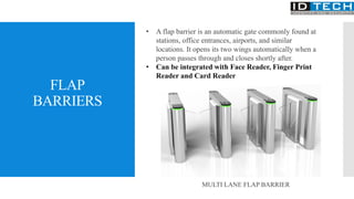 FLAP
BARRIERS
• A flap barrier is an automatic gate commonly found at
stations, office entrances, airports, and similar
locations. It opens its two wings automatically when a
person passes through and closes shortly after.
• Can be integrated with Face Reader, Finger Print
Reader and Card Reader
MULTI LANE FLAP BARRIER
 