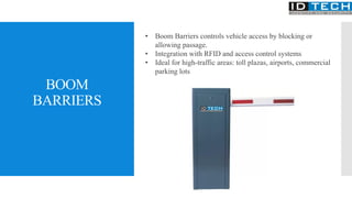 BOOM
BARRIERS
• Boom Barriers controls vehicle access by blocking or
allowing passage.
• Integration with RFID and access control systems
• Ideal for high-traffic areas: toll plazas, airports, commercial
parking lots
 