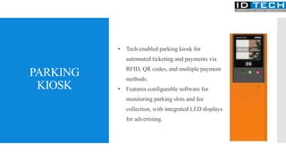 PARKING
KIOSK
• Tech-enabled parking kiosk for
automated ticketing and payments via
RFID, QR codes, and multiple payment
methods.
• Features configurable software for
monitoring parking slots and fee
collection, with integrated LED displays
for advertising.
 