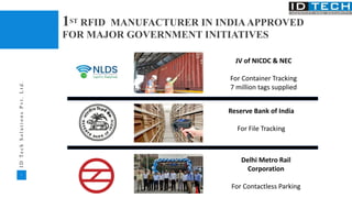 7
I
D
T
e
c
h
S
o
l
u
t
i
o
n
s
P
v
t
.
L
t
d
.
JV of NICDC & NEC
For Container Tracking
7 million tags supplied
Delhi Metro Rail
Corporation
For Contactless Parking
Reserve Bank of India
For File Tracking
1ST RFID MANUFACTURER IN INDIAAPPROVED
FOR MAJOR GOVERNMENT INITIATIVES
 