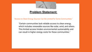 Problem Statement:
"Access to Clean Energy Sources Can Be Limited for Some Communities."
"Certain communities lack reliable access to clean energy,
which includes renewable sources like solar, wind, and others.
This limited access hinders environmental sustainability and
can result in higher energy costs for these communities."
 