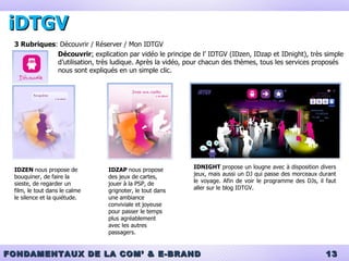 iDTGV 3 Rubriques : Découvrir / Réserver / Mon IDTGV Découvrir :  explication par vidéo le principe de l’ IDTGV (IDzen, IDzap et IDnight), très simple d’utilisation, très ludique. Après la vidéo, pour chacun des thèmes, tous les services proposés nous sont expliqués en un simple clic. IDZEN  nous propose de bouquiner, de faire la sieste, de regarder un film, le tout dans le calme le silence et la quiétude. IDZAP  nous propose des jeux de cartes, jouer à la PSP, de grignoter, le tout dans une ambiance conviviale et joyeuse pour passer le temps plus agréablement  avec les autres passagers. IDNIGHT  propose un lougne avec à disposition divers jeux, mais aussi un DJ qui passe des morceaux durant le voyage. Afin de voir le programme des DJs, il faut aller sur le blog IDTGV. 
