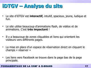 iDTGV – Analyse du site Le site d’iDTGV est  interactif,  intuitif, spacieux, jeune, ludique et fun. Le site utilise beaucoup d’animations flash, de vidéos et de animations. C’est  très impactant  ! Il y a beaucoup de zones cliquables et liens qui orientent les visiteurs vers différents pages. La mise en place d’un espace de réservation direct en cliquant le champs « réserver »  Les liens vers Facebook se trouve dans la page bas de la page principale. 