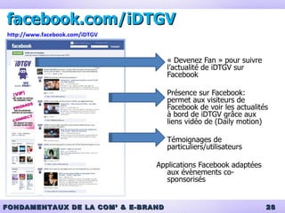 facebook.com/iDTGV « Devenez Fan » pour suivre l’actualité de iDTGV sur Facebook Présence sur Facebook: permet aux visiteurs de Facebook de voir les actualités à bord de iDTGV grâce aux liens vidéo de (Daily motion) Témoignages de particuliers/utilisateurs Applications Facebook adaptées aux évènements co-sponsorisés http://www.facebook.com/iDTGV 