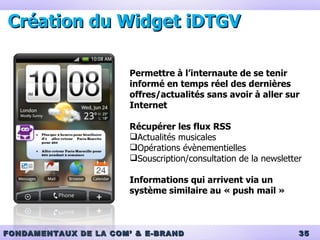 Création du Widget iDTGV Permettre à l’internaute de se tenir informé en temps réel des dernières offres/actualités sans avoir à aller sur Internet Récupérer les flux RSS Actualités musicales Opérations évènementielles Souscription/consultation de la newsletter Informations qui arrivent via un système similaire au « push mail » 