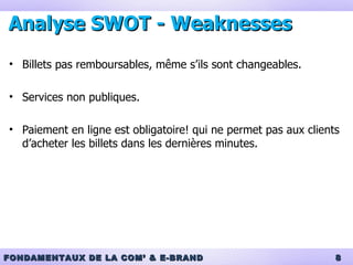 Analyse SWOT - Weaknesses Billets pas remboursables, même s’ils sont changeables. Services non publiques.  Paiement en ligne est obligatoire! qui ne permet pas aux clients d’acheter les billets dans les dernières minutes. 