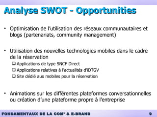 Analyse SWOT -  Opportunities Optimisation de l’utilisation des réseaux communautaires et blogs (partenariats, community management) Utilisation des nouvelles technologies mobiles dans le cadre de la réservation Applications de type SNCF Direct Applications relatives à l’actualités d’iDTGV Site dédié aux mobiles pour la réservation Animations sur les différentes plateformes conversationnelles ou création d’une plateforme propre à l’entreprise 
