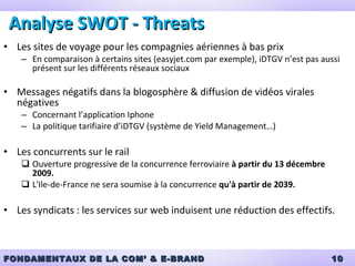 Analyse SWOT - Threats Les sites de voyage pour les compagnies aériennes à bas prix En comparaison à certains sites (easyjet.com par exemple), iDTGV n’est pas aussi présent sur les différents réseaux sociaux Messages négatifs dans la blogosphère & diffusion de vidéos virales négatives Concernant l’application Iphone La politique tarifiaire d’iDTGV (système de Yield Management…) Les concurrents sur le rail Ouverture progressive de la concurrence ferroviaire  à partir du 13 décembre 2009. L'Ile-de-France ne sera soumise à la concurrence  qu'à partir de 2039. Les syndicats : les services sur web induisent une réduction des effectifs.  