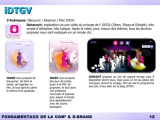 iDTGV 3 Rubriques : Découvrir / Réserver / Mon iDTGV Découvrir :  explication via une vidéo du principe de l’ iDTGV (IDzen, IDzap et IDnight), très simple d’utilisation, très ludique. Après la vidéo, pour chacun des thèmes, tous les services proposés nous sont expliqués en un simple clic. IDZEN  nous propose de bouquiner, de faire la sieste, de regarder un film, le tout dans le calme le silence et la quiétude. IDZAP  nous propose des jeux de cartes, jouer à la PSP, de grignoter, le tout dans une ambiance conviviale et joyeuse pour passer le temps plus agréablement  avec les autres passagers. IDNIGHT  propose un loin de espace lounge avec à disposition divers jeux, mais aussi un DJ qui passe des morceaux durant le voyage. Afin de voir le programme des DJs, il faut aller sur le blog IDTGV. 