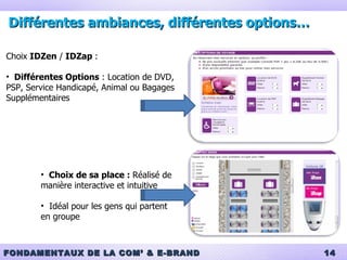 Différentes ambiances, différentes options… Choix  IDZen  /  IDZap  :  Différentes Options  : Location de DVD, PSP, Service Handicapé, Animal ou Bagages Supplémentaires Choix de sa place :  Réalisé de manière interactive et intuitive Idéal pour les gens qui partent en groupe 