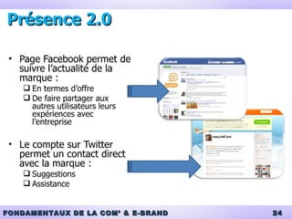 Présence 2.0 Page Facebook permet de suivre l’actualité de la marque : En termes d’offre De faire partager aux autres utilisateurs leurs expériences avec l’entreprise Le compte sur Twitter permet un contact direct avec la marque : Suggestions Assistance 