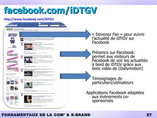 facebook.com/iDTGV « Devenez Fan » pour suivre l’actualité de iDTGV sur Facebook Présence sur Facebook: permet aux visiteurs de Facebook de voir les actualités à bord de iDTGV grâce aux liens vidéo de (Dailymotion) Témoignages de particuliers/utilisateurs Applications Facebook adaptées aux évènements co-sponsorisés http://www.facebook.com/iDTGV 