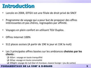 Introduction Lancée en 2004, iDTGV est une filiale de droit privé de SNCF Programme de voyage qui a pour but de proposer des offres intéressantes et pas chères, regroupées par affinité. Voyages en plein confort en utilisant TGV Duplex.  Offres Internet 100%  512 places assises (A partir de 19€ le jour et 15€ la nuit) Les 3 principales offres basées sur les ambiances  choisies par les clients  : IDZen : voyage en toute tranquillité IDZap: voyage en toute convivialité IDNight: voyage de nuit (bar et musique, espace lounge + jeu de cartes) 