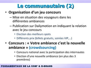 Organisation d’un jeu concours Mise en situation des voyageurs dans les différentes ambiances Publication sur Dailymotion en indiquant la relation avec le jeu concours Election des meilleurs spots Différents prix (billets gratuits, soirées VIP,…) Concours : « Votre ambiance c’est la nouvelle ambiance »  (crowdsourcing) Concours national avec la participation des internautes Election d’une nouvelle ambiance (en plus des 3 premières) Le communautaire (2) 