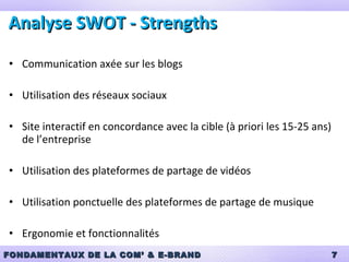 Analyse SWOT - Strengths Communication axée sur les blogs Utilisation des réseaux sociaux Site interactif en concordance avec la cible (à priori les 15-25 ans) de l’entreprise Utilisation des plateformes de partage de vidéos Utilisation ponctuelle des plateformes de partage de musique Ergonomie et fonctionnalités 