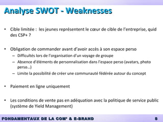 Analyse SWOT - Weaknesses Cible limitée :  les jeunes représentent le cœur de cible de l’entreprise, quid des CSP+ ? Obligation de commander avant d’avoir accès à son espace perso Difficultés lors de l’organisation d’un voyage de groupe Absence d’éléments de personnalisation dans l’espace perso (avatars, photo perso…) Limite la possibilité de créer une communauté fédérée autour du concept Paiement en ligne uniquement Les conditions de vente pas en adéquation avec la politique de service public (système de Yield Management) 
