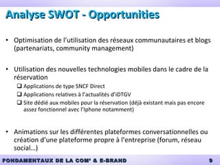 Analyse SWOT -  Opportunities Optimisation de l’utilisation des réseaux communautaires et blogs (partenariats, community management) Utilisation des nouvelles technologies mobiles dans le cadre de la réservation Applications de type SNCF Direct Applications relatives à l’actualités d’iDTGV Site dédié aux mobiles pour la réservation (déjà existant mais pas encore assez fonctionnel avec l’Iphone notamment) Animations sur les différentes plateformes conversationnelles ou création d’une plateforme propre à l’entreprise (forum, réseau social…) 