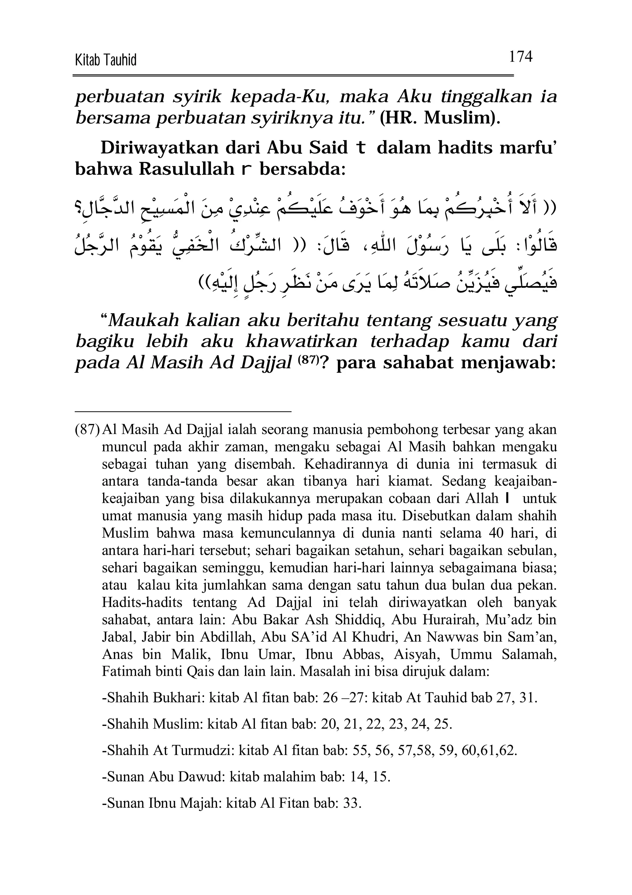 Kitab Tauhid                                                                      174

perbuatan syirik kepada-Ku, maka Aku tinggalkan ia
bersama perbuatan syiriknya itu.” (HR. Muslim).
  Diriwayatkan dari Abu Said t dalam hadits marfu’
bahwa Rasulullah r bersabda:

         
                                                                   
                    
                                                                             
                          
                                                                          
  “Maukah kalian aku beritahu tentang sesuatu yang
bagiku lebih aku khawatirkan terhadap kamu dari
pada Al Masih Ad Dajjal (87)? para sahabat menjawab:


(87) Al Masih Ad Dajjal ialah seorang manusia pembohong terbesar yang akan
     muncul pada akhir zaman, mengaku sebagai Al Masih bahkan mengaku
     sebagai tuhan yang disembah. Kehadirannya di dunia ini termasuk di
     antara tanda-tanda besar akan tibanya hari kiamat. Sedang keajaiban-
     keajaiban yang bisa dilakukannya merupakan cobaan dari Allah I untuk
     umat manusia yang masih hidup pada masa itu. Disebutkan dalam shahih
     Muslim bahwa masa kemunculannya di dunia nanti selama 40 hari, di
     antara hari-hari tersebut; sehari bagaikan setahun, sehari bagaikan sebulan,
     sehari bagaikan seminggu, kemudian hari-hari lainnya sebagaimana biasa;
     atau kalau kita jumlahkan sama dengan satu tahun dua bulan dua pekan.
     Hadits-hadits tentang Ad Dajjal ini telah diriwayatkan oleh banyak
     sahabat, antara lain: Abu Bakar Ash Shiddiq, Abu Hurairah, Mu’adz bin
     Jabal, Jabir bin Abdillah, Abu SA’id Al Khudri, An Nawwas bin Sam’an,
     Anas bin Malik, Ibnu Umar, Ibnu Abbas, Aisyah, Ummu Salamah,
     Fatimah binti Qais dan lain lain. Masalah ini bisa dirujuk dalam:
      -Shahih Bukhari: kitab Al fitan bab: 26 –27: kitab At Tauhid bab 27, 31.
      -Shahih Muslim: kitab Al fitan bab: 20, 21, 22, 23, 24, 25.
      -Shahih At Turmudzi: kitab Al fitan bab: 55, 56, 57,58, 59, 60,61,62.
      -Sunan Abu Dawud: kitab malahim bab: 14, 15.
      -Sunan Ibnu Majah: kitab Al Fitan bab: 33.
 