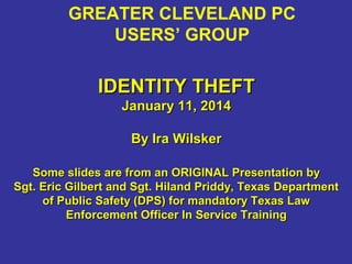 GREATER CLEVELAND PC
USERS’ GROUP

IDENTITY THEFT
January 11, 2014
By Ira Wilsker
Some slides are from an ORIGINAL Presentation by
Sgt. Eric Gilbert and Sgt. Hiland Priddy, Texas Department
of Public Safety (DPS) for mandatory Texas Law
Enforcement Officer In Service Training

 