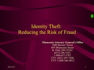 Identity Theft:  Reducing the Risk of Fraud Minnesota Attorney General's Office 1400 Bremer Tower  445 Minnesota Street  St. Paul, MN 55101  (651) 296-3353  1-800-657-3787  TTY: (651) 297-7206  TTY: 1-800-366-4812 