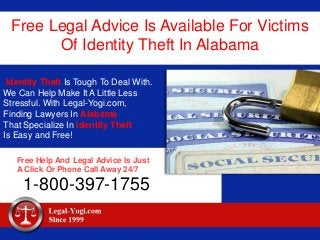 Free Legal Advice Is Available For Victims
Of Identity Theft In Alabama
Identity Theft Is Tough To Deal With.
We Can Help Make It A Little Less
Stressful. With Legal-Yogi.com,
Finding Lawyers In Alabama
That Specialize In Identity Theft
Is Easy and Free!
Free Help And Legal Advice Is Just
A Click Or Phone Call Away 24/7
1-800-397-1755
 