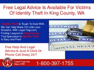 Free Legal Advice Is Available For Victims
Of Identity Theft In King County, WA
Identity Theft Is Tough To Deal With.
We Can Help Make It A Little Less
Stressful. With Legal-Yogi.com,
Finding Lawyers In King County
That Specialize In Identity Theft
Is Easy and Free!
Free Help And Legal
Advice Is Just A Click Or
Phone Call Away 24/7
1-800-397-1755
 