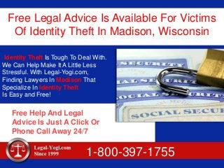 Free Legal Advice Is Available For Victims
Of Identity Theft In Madison, Wisconsin
Identity Theft Is Tough To Deal With.
We Can Help Make It A Little Less
Stressful. With Legal-Yogi.com,
Finding Lawyers In Madison That
Specialize In Identity Theft
Is Easy and Free!
Free Help And Legal
Advice Is Just A Click Or
Phone Call Away 24/7
1-800-397-1755
 