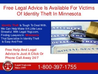 Free Legal Advice Is Available For Victims
Of Identity Theft In Minnesota
Identity Theft Is Tough To Deal With.
We Can Help Make It A Little Less
Stressful. With Legal-Yogi.com,
Finding Lawyers In Minnesota
That Specialize In Identity Theft
Is Easy And Free
Free Help And Legal
Advice Is Just A Click Or
Phone Call Away 24/7
1-800-397-1755
 