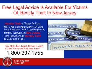 Free Legal Advice Is Available For Victims
Of Identity Theft In New Jersey
Identity Theft Is Tough To Deal
With. We Can Help Make It A Little
Less Stressful. With LegalYogi.com,
Finding Lawyers In New Jersey
That Specialize In Identity Theft
Is Easy and Free!
Free Help And Legal Advice Is Just
A Click Or Phone Call Away 24/7
1-800-397-1755
 
