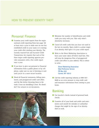 HOW TO PREVENT IDENTITY THEFT



                                                        I Minimize the number of identification and credit
     Personal Finance                                     cards you carry with you. Take only what’s
     I Examine your credit reports from the major         absolutely necessary.
       national credit reporting firms (see page 10)
       at least once a year to make sure no one has     I Cancel all credit cards that you have not used in
       established credit in your name or is ruining      the last six months. Open credit is a prime target
       your credit after stealing your identity. The      if an identity thief spies it in your credit report.
       recently enacted Fair and Accurate Credit        I Write to the Direct Marketing Association to
       Transactions Act requires that each of the         have your name taken off direct mail lists. This
       three major credit reporting agencies pro-         will stop the dangerous flow of preapproved
       vide consumers with a free credit report           credit card offers to your address. This is where
       once a year.                                       to write:
     I If you have to give out personal or financial            Direct Marketing Association
       information from a public phone or by cell               Mail Preference Service
       phone, make sure no one is listening or wait             PO Box 643
       until you’re in a more secure location.                  Carmel, NY 10512

     I Shred all financial statements, billing state-   I Call the credit reporting industry at 888-567-
       ments, and preapproved credit card offers          8688 as an extra measure to stop credit card
       and the like before throwing them in the           and insurance solicitations from coming to your
       trash. Cross-cut shredding is best. No shred-      home.
       der? Use scissors to cut documents.

                                                        Banking
                                                        I Use traveler’s checks instead of personal bank
                                                          checks.

                                                        I Examine all of your bank and credit card state-
                                                          ments each month for mistakes or unfamiliar
                                                          charges that might be the sign of an identity
                                                          thief at work.




28
 