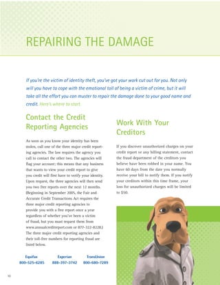 REPAIRING THE DAMAGE

        If you’re the victim of identity theft, you’ve got your work cut out for you. Not only
        will you have to cope with the emotional toll of being a victim of crime, but it will
        take all the effort you can muster to repair the damage done to your good name and
        credit. Here’s where to start.

        Contact the Credit
                                                              Work With Your
        Reporting Agencies
                                                              Creditors
        As soon as you know your identity has been
        stolen, call one of the three major credit report-    If you discover unauthorized charges on your
        ing agencies. The law requires the agency you         credit report or any billing statement, contact
        call to contact the other two. The agencies will      the fraud department of the creditors you
        flag your account; this means that any business       believe have been robbed in your name. You
        that wants to view your credit report to give         have 60 days from the date you normally
        you credit will first have to verify your identity.   receive your bill to notify them. If you notify
        Upon request, the three agencies will then send       your creditors within this time frame, your
        you two free reports over the next 12 months.         loss for unauthorized charges will be limited
        (Beginning in September 2005, the Fair and            to $50.
        Accurate Credit Transactions Act requires the
        three major credit reporting agencies to
        provide you with a free report once a year
        regardless of whether you’ve been a victim
        of fraud, but you must request them from
        www.annualcreditreport.com or 877-322-8228.)
        The three major credit reporting agencies and
        their toll-free numbers for reporting fraud are
        listed below.


        Equifax             Experian           TransUnion
     800-525-6285        888-397-3742        800-680-7289


10
 