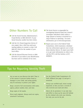 Other Numbers To Call                            I The Secret Service is responsible for
                                                          investigating financial fraud, but it doesn’t
                                                          investigate individual crimes unless a
       I Call the Social Security Administration’s        large amount of money is involved or a
         Fraud Hotline at 800-269-0271 if your            ring of thieves is operating. For more
         Social Security number has been stolen.          information, go to www.treas.gov/usss.
       I Call the U.S. Postal Inspection Service if     I Report your case to the Federal Trade
         you suspect that a thief has used your           Commission, which maintains a database
         mailing address to commit a crime. Call          that law enforcement agencies use to hunt
         888-877-7644 for the number of your              down identity thieves. To report your theft
         local office.                                    or to get more information on what to do,
       I Call the Internal Revenue Service at 800-        call the FTC’s toll-free hotline at 877-
         829-0433 if you believe your identification      IDTHEFT.
         has been used in violation of tax laws.




     Tips for Reporting Identity Theft

     I Act as soon as you discover the theft. Time is   I Use the Federal Trade Commission’s ID
       of the essence to prevent further fraud or         Theft Affidavit (see page 11) and get it
       damage to your credit, and acting quickly          notarized.
       may be necessary to protect your rights.
                                                        I Always use certified mail, return receipt
     I Keep a record of all conversations with name,      requested, so that you have a record of
       agency, phone number, date, and time.              who received your mail and when.

     I Keep copies of all emails.                       I Above all, be persistent. It can take time
                                                          and effort to clean up the mess left behind
     I Never mail originals. Always send out copies,
                                                          by the criminal who stole your identity,
       notarized if necessary.
                                                          but only you can do the job.



12
 