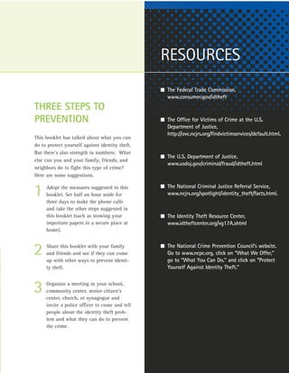 RESOURCES
                                                 I The Federal Trade Commission,
                                                    www.consumer.gov/idtheft
THREE STEPS TO
PREVENTION                                       I The Office for Victims of Crime at the U.S.
                                                    Department of Justice,
                                                    http://ovc.ncjrs.org/findvictimservices/default.html.
This booklet has talked about what you can
do to protect yourself against identity theft.
But there’s also strength in numbers: What
                                                 I The U.S. Department of Justice,
else can you and your family, friends, and
                                                    www.usdoj.gov/criminal/fraud/idtheft.html
neighbors do to fight this type of crime?
Here are some suggestions.

                                                 I The National Criminal Justice Referral Service,
1    Adopt the measures suggested in this
     booklet. Set half an hour aside for
     three days to make the phone calls
                                                    www.ncjrs.org/spotlight/identity_theft/facts.html.

     and take the other steps suggested in
     this booklet (such as stowing your          I The Identity Theft Resource Center,
     important papers in a secure place at          www.idtheftcenter.org/vg17A.shtml
     home).


                                                 I The National Crime Prevention Council’s website.
2    Share this booklet with your family
     and friends and see if they can come
     up with other ways to prevent identi-
                                                    Go to www.ncpc.org, click on “What We Offer,”
                                                    go to “What You Can Do,” and click on “Protect
     ty theft.                                      Yourself Against Identity Theft.”



3    Organize a meeting in your school,
     community center, senior citizen’s
     center, church, or synagogue and
     invite a police officer to come and tell
     people about the identity theft prob-
     lem and what they can do to prevent
     the crime.
 