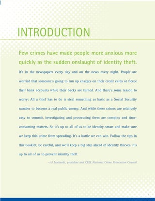 INTRODUCTION
Few crimes have made people more anxious more
quickly as the sudden onslaught of identity theft.
It’s in the newspapers every day and on the news every night. People are

worried that someone’s going to run up charges on their credit cards or fleece

their bank accounts while their backs are turned. And there’s some reason to

worry: All a thief has to do is steal something as basic as a Social Security

number to become a real public enemy. And while these crimes are relatively

easy to commit, investigating and prosecuting them are complex and time-

consuming matters. So it’s up to all of us to be identity-smart and make sure

we keep this crime from spreading. It’s a battle we can win. Follow the tips in

this booklet, be careful, and we’ll keep a big step ahead of identity thieves. It’s

up to all of us to prevent identity theft.

                    —Al Lenhardt, president and CEO, National Crime Prevention Council




                                                                                         1
 