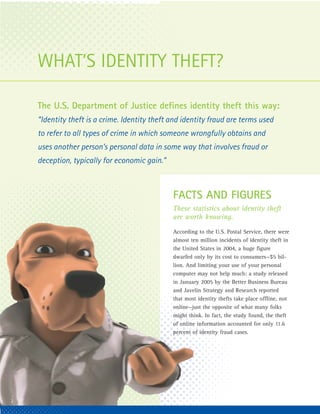 WHAT’S IDENTITY THEFT?

    The U.S. Department of Justice defines identity theft this way:
    “Identity theft is a crime. Identity theft and identity fraud are terms used
    to refer to all types of crime in which someone wrongfully obtains and
    uses another person’s personal data in some way that involves fraud or
    deception, typically for economic gain.”



                                               FACTS AND FIGURES
                                               These statistics about identity theft
                                               are worth knowing.
                                               According to the U.S. Postal Service, there were
                                               almost ten million incidents of identity theft in
                                               the United States in 2004, a huge figure
                                               dwarfed only by its cost to consumers—$5 bil-
                                               lion. And limiting your use of your personal
                                               computer may not help much: a study released
                                               in January 2005 by the Better Business Bureau
                                               and Javelin Strategy and Research reported
                                               that most identity thefts take place offline, not
                                               online—just the opposite of what many folks
                                               might think. In fact, the study found, the theft
                                               of online information accounted for only 11.6
                                               percent of identity fraud cases.




2
 