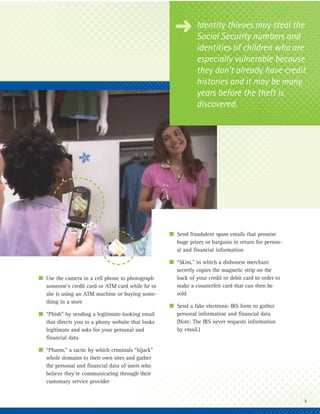 § Identity thievesnumbers and
                                                       Social Security
                                                                        may steal the

                                                              identities of children who are
                                                              especially vulnerable because
                                                              they don’t already have credit
                                                              histories and it may be many
                                                              years before the theft is
                                                              discovered.




                                                   I Send fraudulent spam emails that promise
                                                     huge prizes or bargains in return for person-
                                                     al and financial information

                                                   I “Skim,” in which a dishonest merchant
                                                     secretly copies the magnetic strip on the
I Use the camera in a cell phone to photograph       back of your credit or debit card in order to
  someone’s credit card or ATM card while he or      make a counterfeit card that can then be
  she is using an ATM machine or buying some-        sold
  thing in a store
                                                   I Send a fake electronic IRS form to gather
I “Phish” by sending a legitimate-looking email      personal information and financial data
  that directs you to a phony website that looks     (Note: The IRS never requests information
  legitimate and asks for your personal and          by email.)
  financial data

I “Pharm,” a tactic by which criminals “hijack”
  whole domains to their own sites and gather
  the personal and financial data of users who
  believe they’re communicating through their
  customary service provider


                                                                                                     5
 