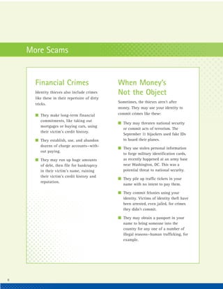 More Scams


      Financial Crimes                          When Money’s
      Identity thieves also include crimes      Not the Object
      like these in their repertoire of dirty
                                                Sometimes, the thieves aren’t after
      tricks.
                                                money. They may use your identity to
      I They make long-term financial           commit crimes like these:
        commitments, like taking out
                                                I They may threaten national security
        mortgages or buying cars, using
                                                  or commit acts of terrorism. The
        their victim’s credit history.
                                                  September 11 hijackers used fake IDs
      I They establish, use, and abandon          to board their planes.
        dozens of charge accounts—with-
                                                I They use stolen personal information
        out paying.
                                                  to forge military identification cards,
      I They may run up huge amounts              as recently happened at an army base
        of debt, then file for bankruptcy         near Washington, DC. This was a
        in their victim’s name, ruining           potential threat to national security.
        their victim’s credit history and
                                                I They pile up traffic tickets in your
        reputation.
                                                  name with no intent to pay them.

                                                I They commit felonies using your
                                                  identity. Victims of identity theft have
                                                  been arrested, even jailed, for crimes
                                                  they didn’t commit.

                                                I They may obtain a passport in your
                                                  name to bring someone into the
                                                  country for any one of a number of
                                                  illegal reasons—human trafficking, for
                                                  example.




6
 