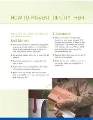 HOW TO PREVENT IDENTITY THEFT

Follow these tips to help ensure that you               E-Commerce
don’t become a victim.
                                                        I Make sure nobody is standing right
                                                          behind you when you’re using an ATM
Mail Matters                                              machine. He or she may be trying to pho-
I Don’t put outgoing mail, especially bill payments,      tograph your card number and password
  in personal curbside mailboxes. Use United States       with a camera cell phone. Always shield
  Postal Service mailboxes instead, or, better yet,       your hand and the screen, even if no
  drop off your mail inside a post office.                one’s right behind you.

I Use a locked mailbox with a slot at home, if at all   I Pay your bills online using a secure site if
  possible.                                               that service is available.

I Don’t put outgoing mail in an unguarded “out          I Don’t give out your credit card number on
  box” at work.                                           the Internet unless it is encrypted on a
                                                          secure site.
I Don’t write your account number on the outside
  of envelopes containing bill payments.

I When you’re out of town, have the post office
  hold your mail for you or have someone you trust
  pick it up every day.




                                                                                                         7
 