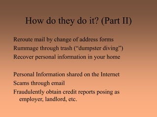 How do they do it? (Part II)
Reroute mail by change of address forms
Rummage through trash (“dumpster diving”)
Recover personal information in your home
Personal Information shared on the Internet
Scams through email
Fraudulently obtain credit reports posing as
employer, landlord, etc.
 