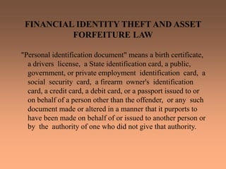 FINANCIAL IDENTITY THEFT AND ASSET
FORFEITURE LAW
"Personal identification document" means a birth certificate,
a drivers license, a State identification card, a public,
government, or private employment identification card, a
social security card, a firearm owner's identification
card, a credit card, a debit card, or a passport issued to or
on behalf of a person other than the offender, or any such
document made or altered in a manner that it purports to
have been made on behalf of or issued to another person or
by the authority of one who did not give that authority.
 