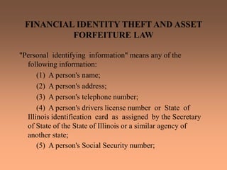 FINANCIAL IDENTITY THEFT AND ASSET
FORFEITURE LAW
"Personal identifying information" means any of the
following information:
(1) A person's name;
(2) A person's address;
(3) A person's telephone number;
(4) A person's drivers license number or State of
Illinois identification card as assigned by the Secretary
of State of the State of Illinois or a similar agency of
another state;
(5) A person's Social Security number;
 