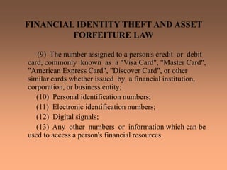 FINANCIAL IDENTITY THEFT AND ASSET
FORFEITURE LAW
(9) The number assigned to a person's credit or debit
card, commonly known as a "Visa Card", "Master Card",
"American Express Card", "Discover Card", or other
similar cards whether issued by a financial institution,
corporation, or business entity;
(10) Personal identification numbers;
(11) Electronic identification numbers;
(12) Digital signals;
(13) Any other numbers or information which can be
used to access a person's financial resources.
 