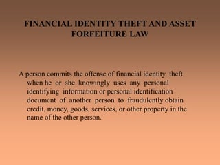 FINANCIAL IDENTITY THEFT AND ASSET
FORFEITURE LAW
A person commits the offense of financial identity theft
when he or she knowingly uses any personal
identifying information or personal identification
document of another person to fraudulently obtain
credit, money, goods, services, or other property in the
name of the other person.
 